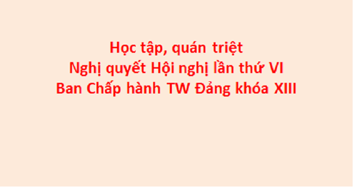 Học tập, quán triệt Nghị quyết Hội nghị lần thứ VI Ban Chấp hành TW Đảng khóa XIII